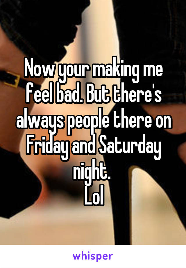 Now your making me feel bad. But there's always people there on Friday and Saturday night. 
Lol