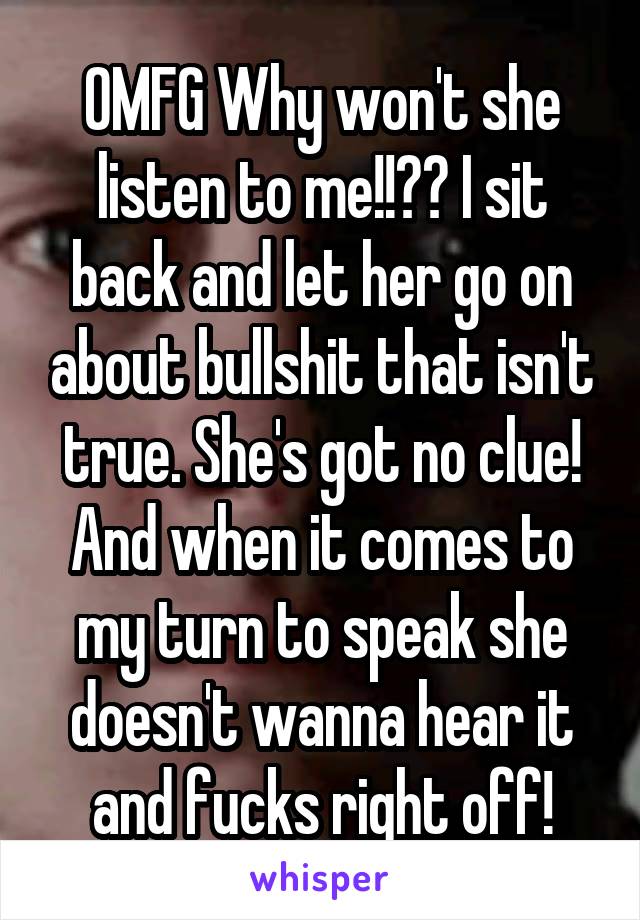 OMFG Why won't she listen to me!!?? I sit back and let her go on about bullshit that isn't true. She's got no clue! And when it comes to my turn to speak she doesn't wanna hear it and fucks right off!