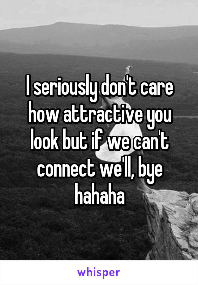 I seriously don't care how attractive you look but if we can't connect we'll, bye hahaha