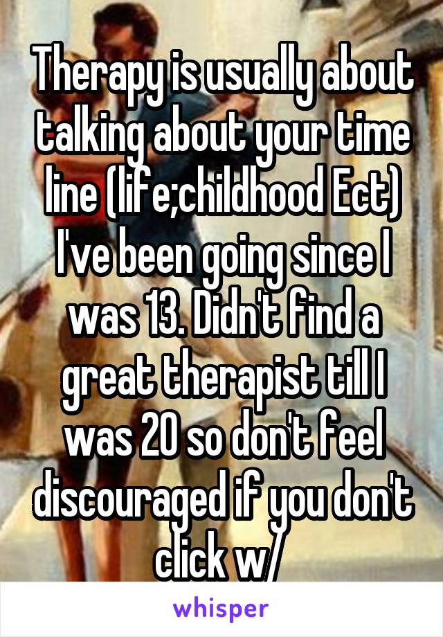 Therapy is usually about talking about your time line (life;childhood Ect) I've been going since I was 13. Didn't find a great therapist till I was 20 so don't feel discouraged if you don't click w/ 