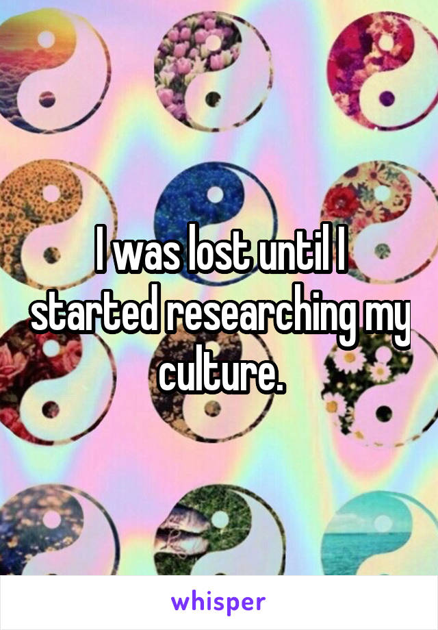 I was lost until I started researching my culture.