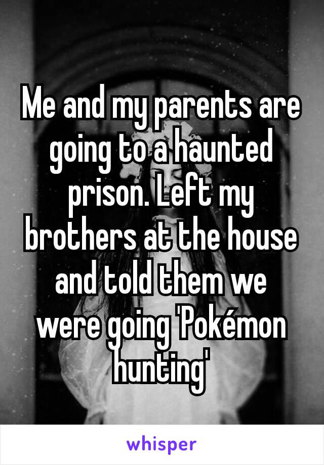 Me and my parents are going to a haunted prison. Left my brothers at the house and told them we were going 'Pokémon hunting'