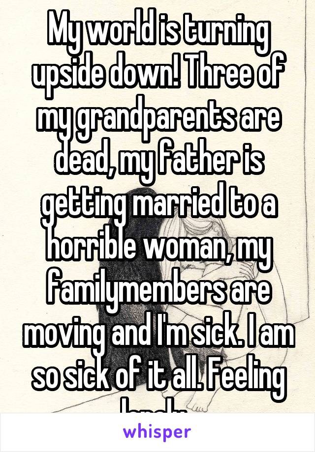 My world is turning upside down! Three of my grandparents are dead, my father is getting married to a horrible woman, my familymembers are moving and I'm sick. I am so sick of it all. Feeling lonely. 