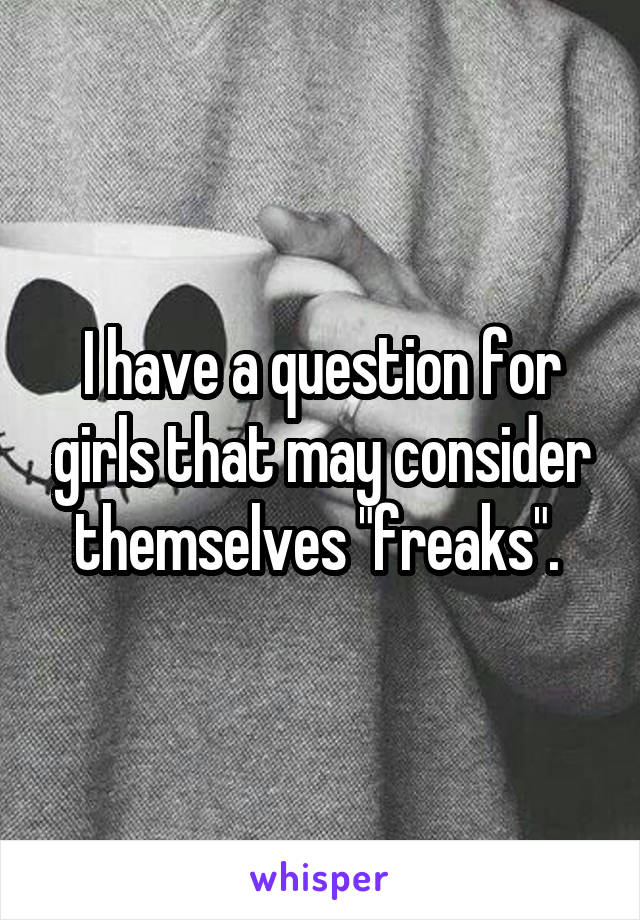 I have a question for girls that may consider themselves "freaks". 