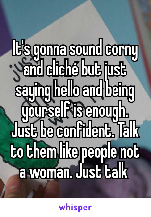It's gonna sound corny and cliché but just saying hello and being yourself is enough. Just be confident. Talk to them like people not a woman. Just talk 