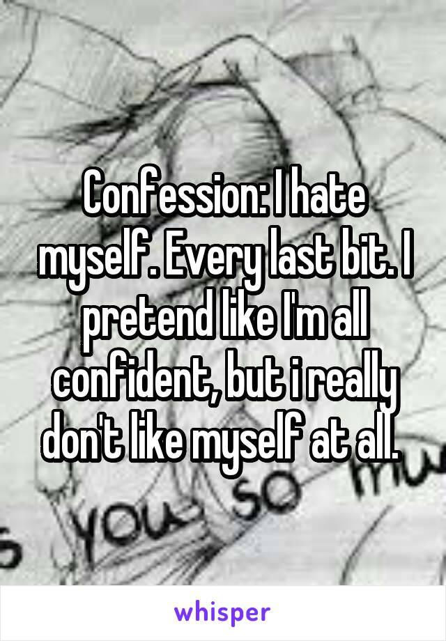 Confession: I hate myself. Every last bit. I pretend like I'm all confident, but i really don't like myself at all. 