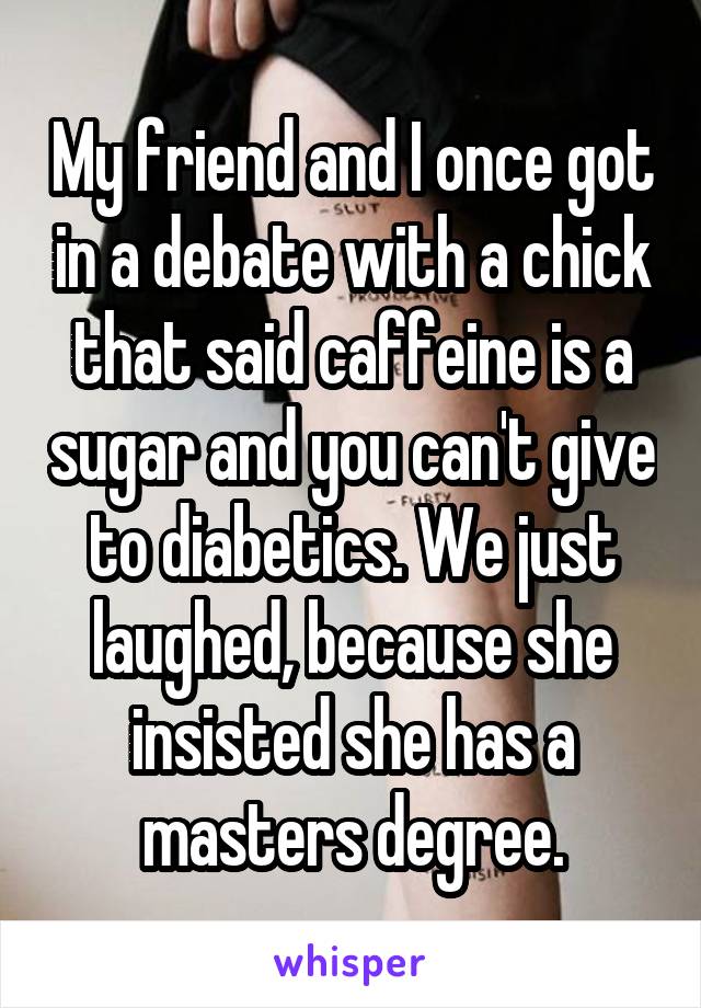 My friend and I once got in a debate with a chick that said caffeine is a sugar and you can't give to diabetics. We just laughed, because she insisted she has a masters degree.