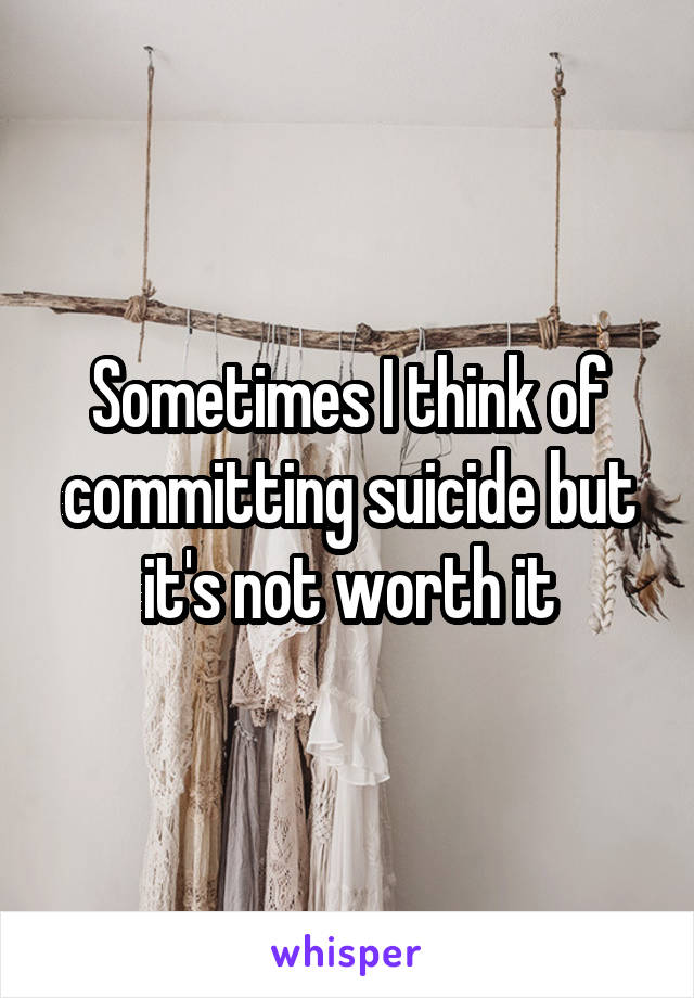 Sometimes I think of committing suicide but it's not worth it