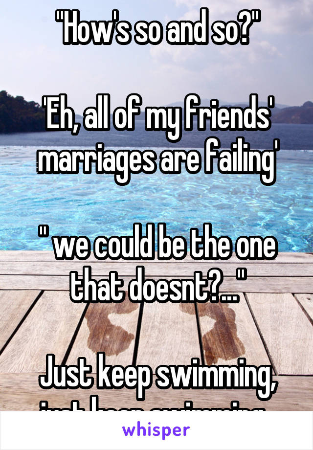 "How's so and so?"

'Eh, all of my friends' marriages are failing'

" we could be the one that doesnt?..."

Just keep swimming, just keep swimming. 