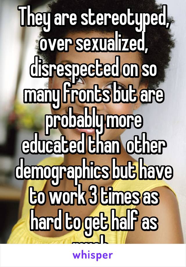 They are stereotyped, over sexualized, disrespected on so many fronts but are probably more educated than  other demographics but have to work 3 times as hard to get half as much. 