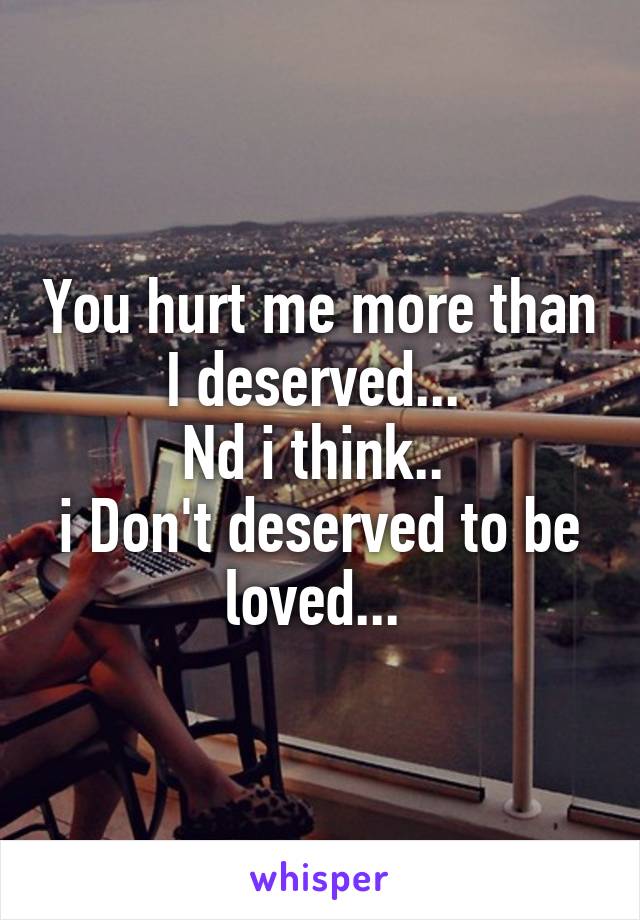 You hurt me more than I deserved... 
Nd i think.. 
i Don't deserved to be loved... 