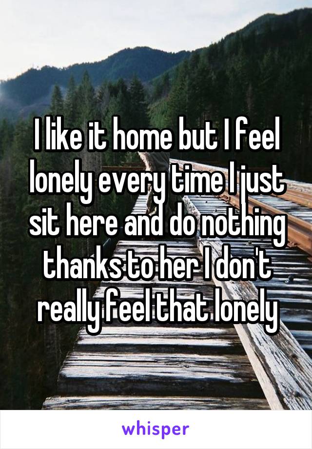 I like it home but I feel lonely every time I just sit here and do nothing thanks to her I don't really feel that lonely