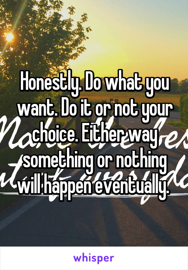 Honestly. Do what you want. Do it or not your choice. Either way something or nothing will happen eventually. 