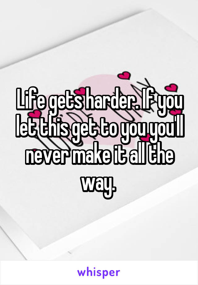 Life gets harder. If you let this get to you you'll never make it all the way. 