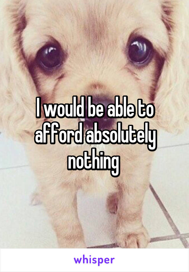 I would be able to afford absolutely nothing 