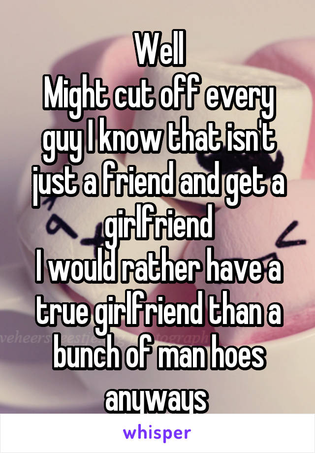 Well
Might cut off every guy I know that isn't just a friend and get a girlfriend
I would rather have a true girlfriend than a bunch of man hoes anyways 