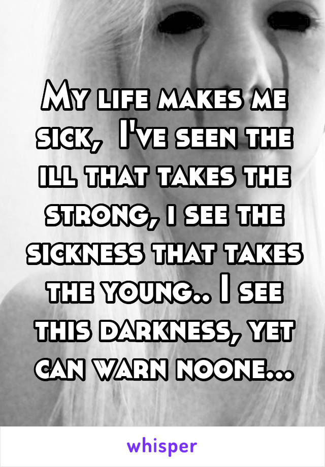 My life makes me sick,  I've seen the ill that takes the strong, i see the sickness that takes the young.. I see this darkness, yet can warn noone...