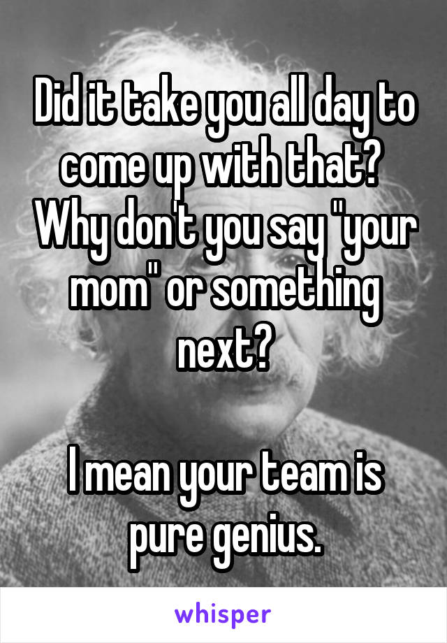 Did it take you all day to come up with that?  Why don't you say "your mom" or something next?

I mean your team is pure genius.