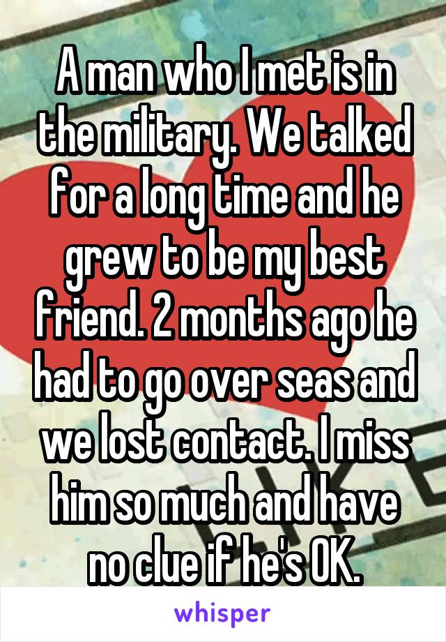 A man who I met is in the military. We talked for a long time and he grew to be my best friend. 2 months ago he had to go over seas and we lost contact. I miss him so much and have no clue if he's OK.