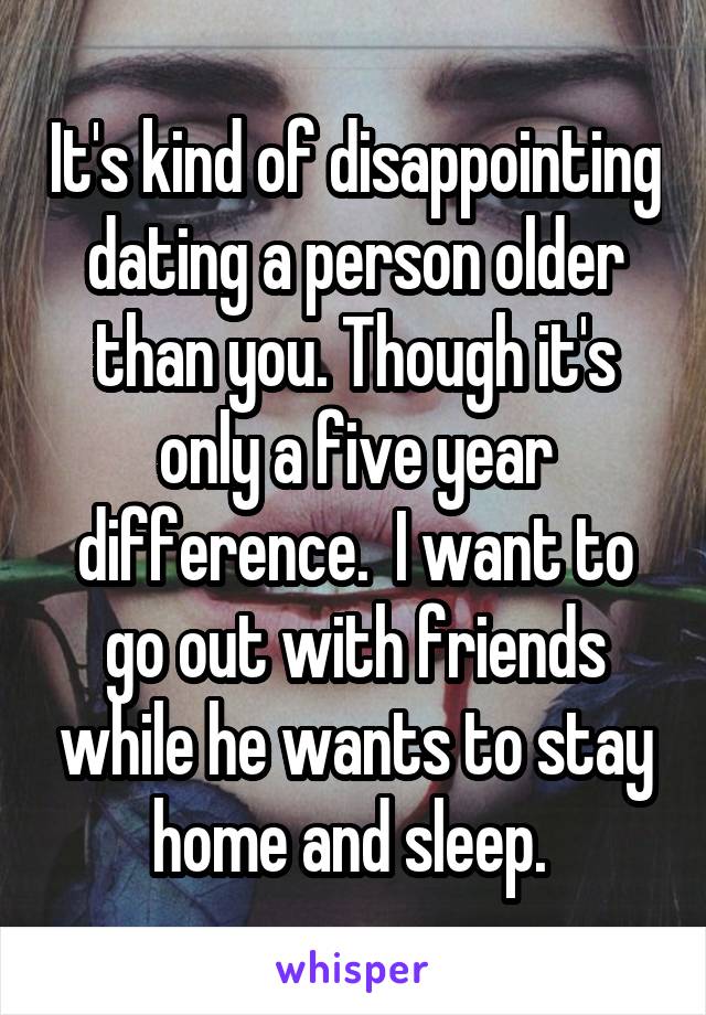 It's kind of disappointing dating a person older than you. Though it's only a five year difference.  I want to go out with friends while he wants to stay home and sleep. 