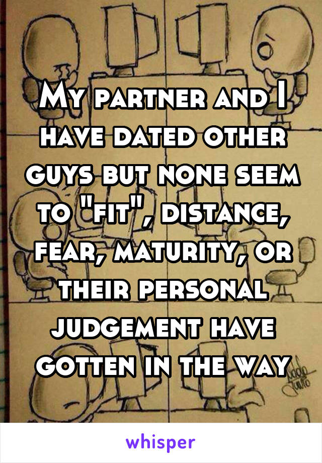 My partner and I have dated other guys but none seem to "fit", distance, fear, maturity, or their personal judgement have gotten in the way