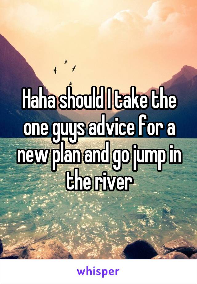 Haha should I take the one guys advice for a new plan and go jump in the river