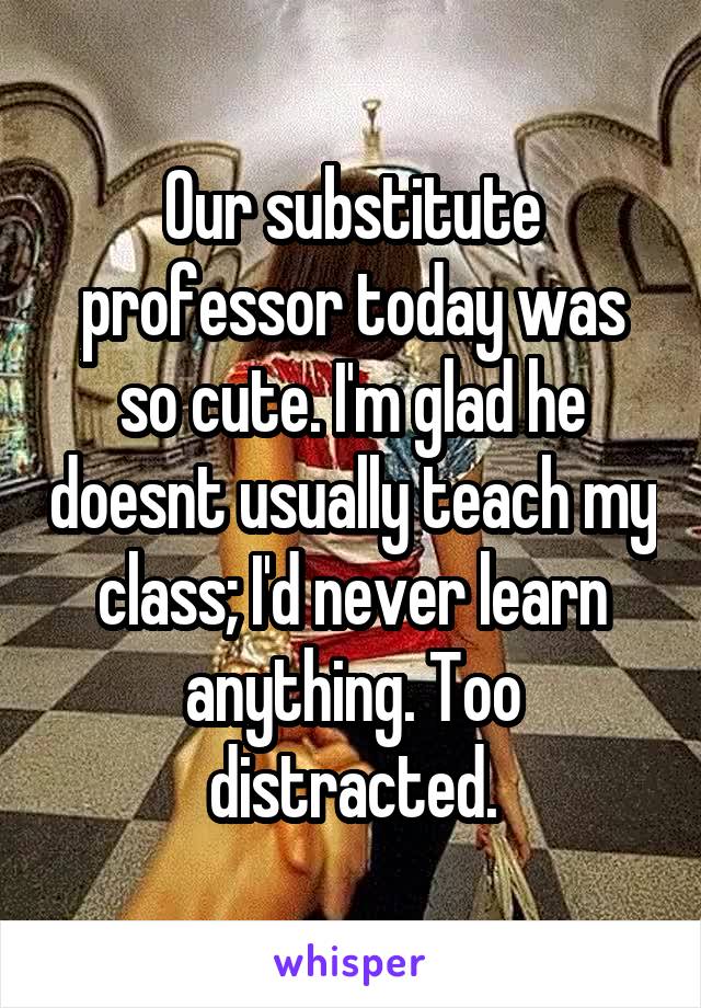 Our substitute professor today was so cute. I'm glad he doesnt usually teach my class; I'd never learn anything. Too distracted.