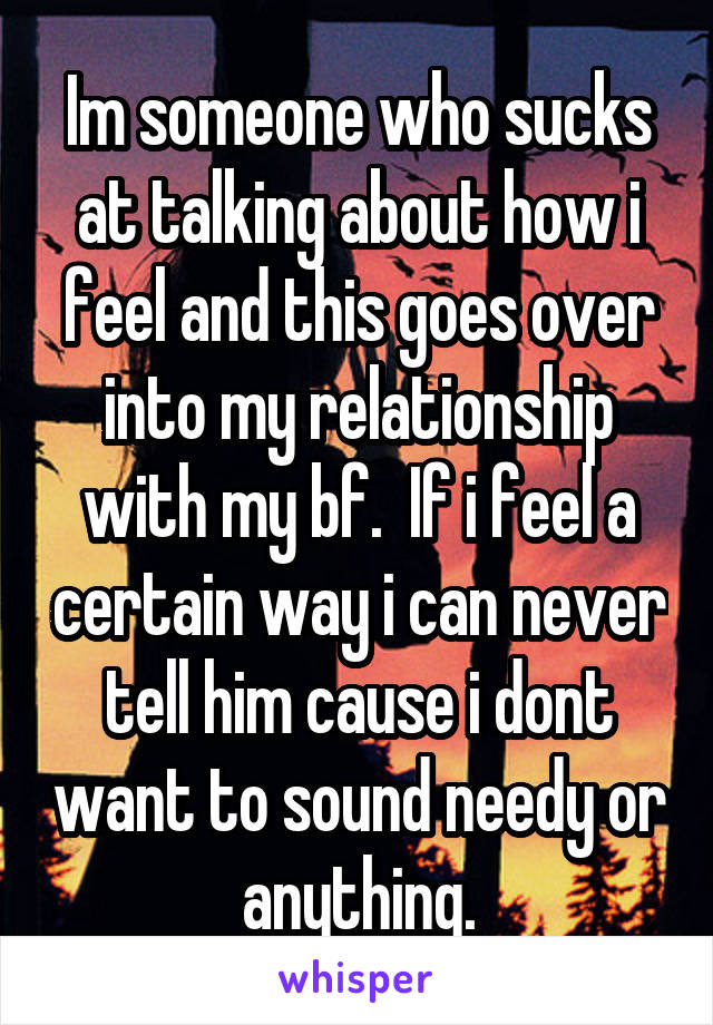 Im someone who sucks at talking about how i feel and this goes over into my relationship with my bf.  If i feel a certain way i can never tell him cause i dont want to sound needy or anything.