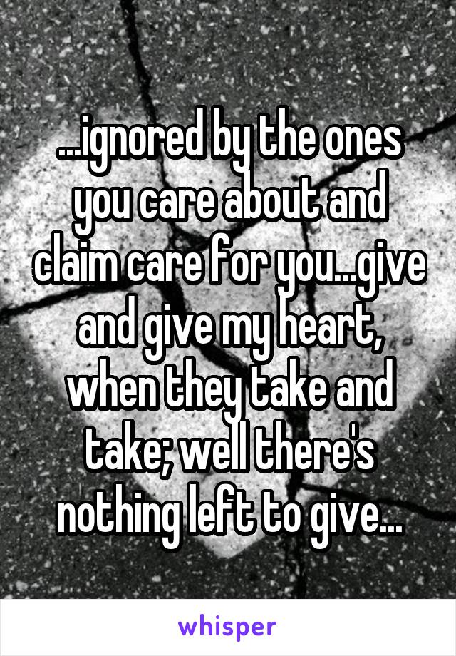 ...ignored by the ones you care about and claim care for you...give and give my heart, when they take and take; well there's nothing left to give...