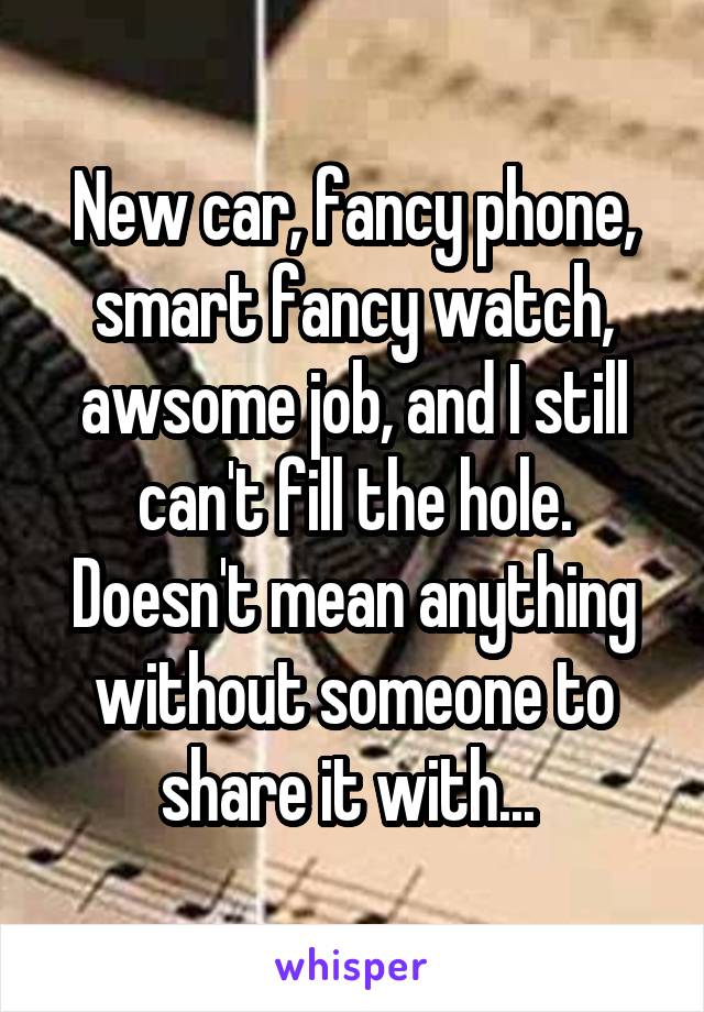 New car, fancy phone, smart fancy watch, awsome job, and I still can't fill the hole. Doesn't mean anything without someone to share it with... 