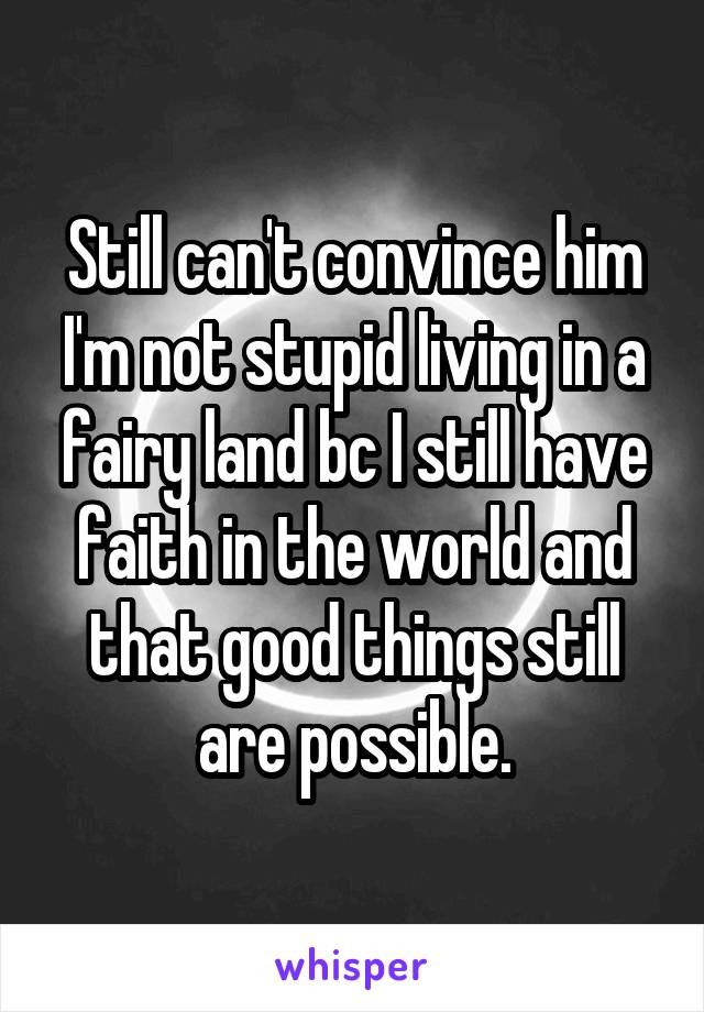 Still can't convince him I'm not stupid living in a fairy land bc I still have faith in the world and that good things still are possible.