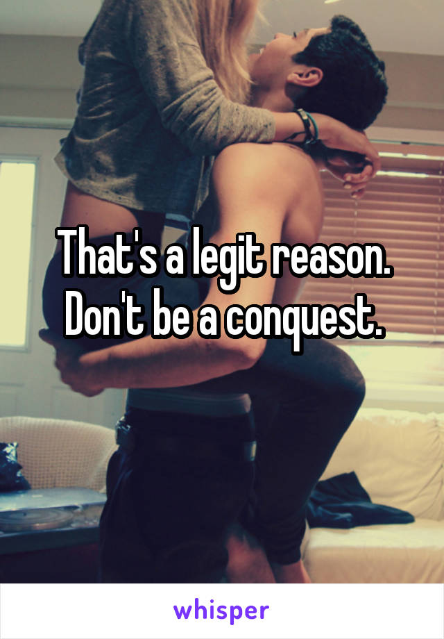 That's a legit reason.
Don't be a conquest.
