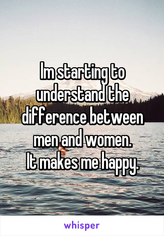 Im starting to understand the difference between men and women.
It makes me happy.