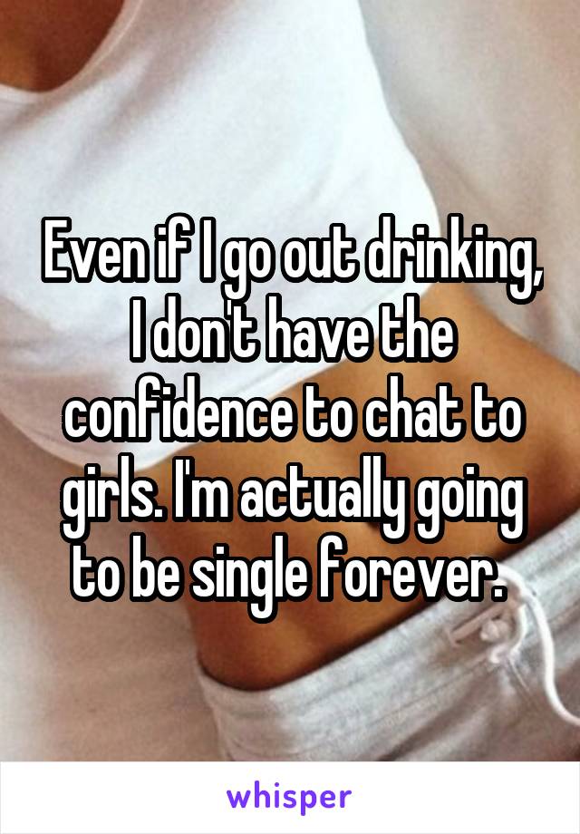 Even if I go out drinking, I don't have the confidence to chat to girls. I'm actually going to be single forever. 