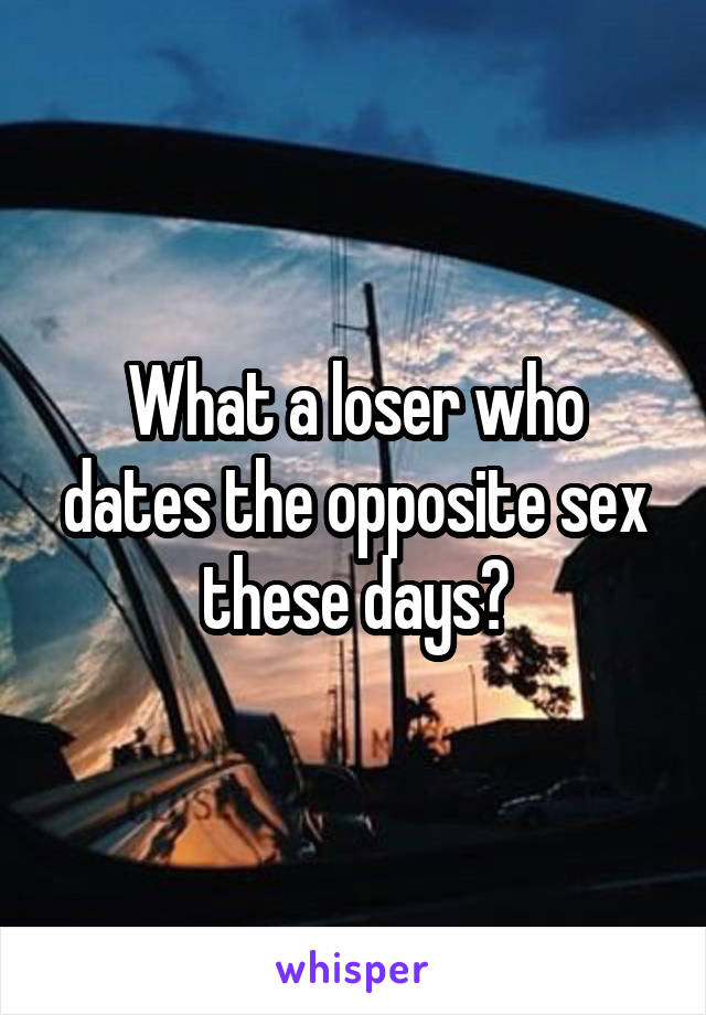 What a loser who dates the opposite sex these days?