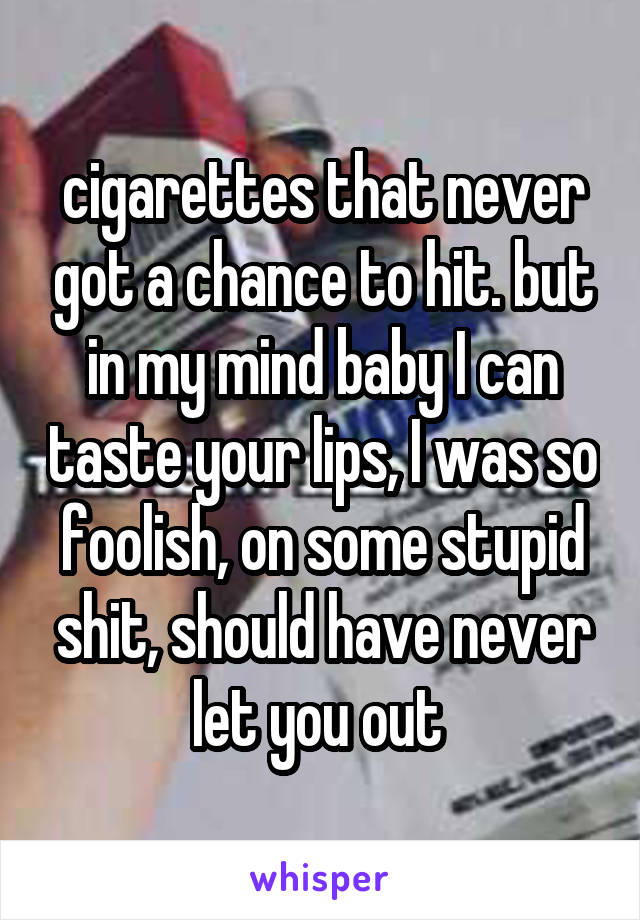 cigarettes that never got a chance to hit. but in my mind baby I can taste your lips, I was so foolish, on some stupid shit, should have never let you out 