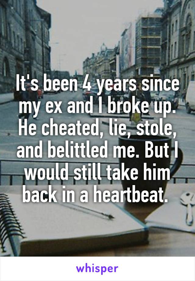 It's been 4 years since my ex and I broke up. He cheated, lie, stole, and belittled me. But I would still take him back in a heartbeat. 