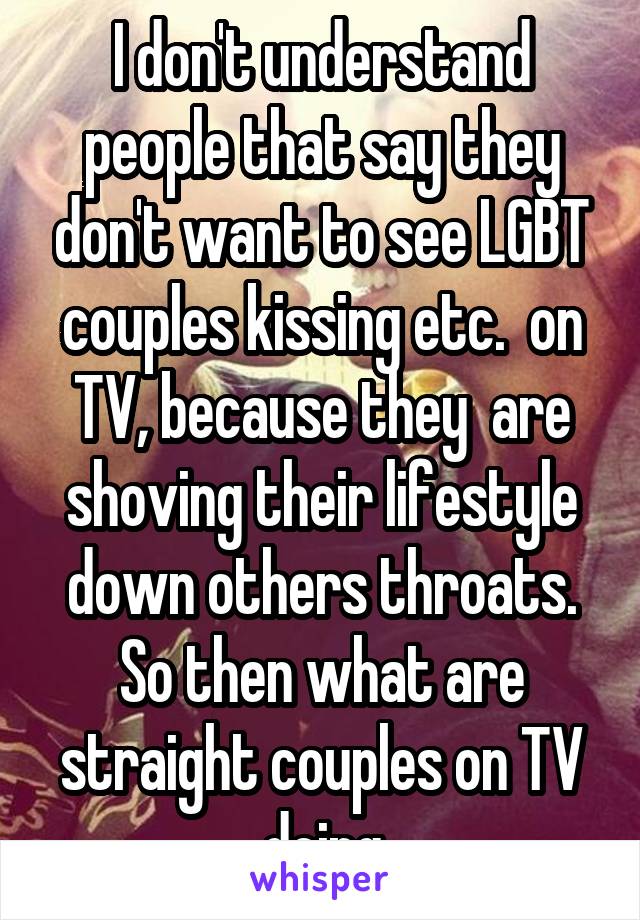 I don't understand people that say they don't want to see LGBT couples kissing etc.  on TV, because they  are shoving their lifestyle down others throats. So then what are straight couples on TV doing