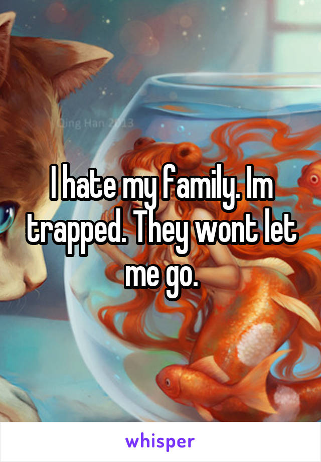 I hate my family. Im trapped. They wont let me go.