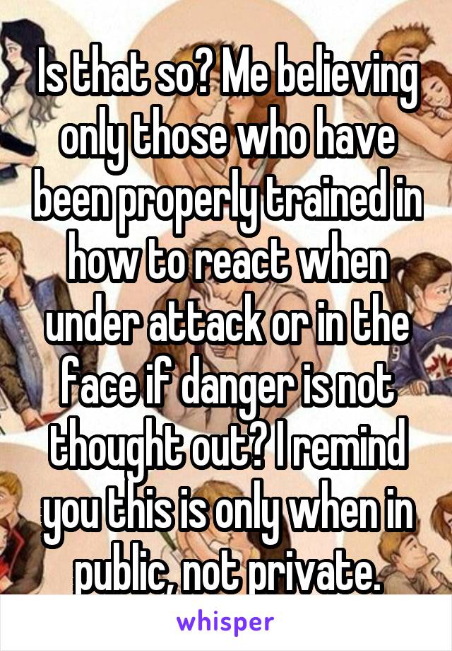 Is that so? Me believing only those who have been properly trained in how to react when under attack or in the face if danger is not thought out? I remind you this is only when in public, not private.