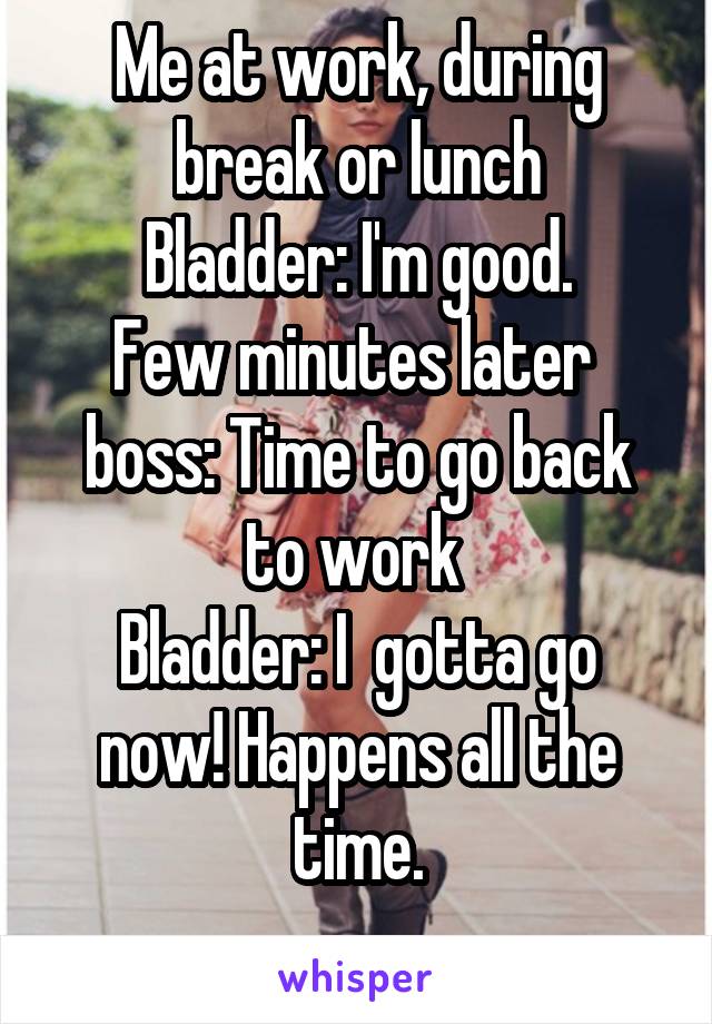 Me at work, during break or lunch
Bladder: I'm good.
Few minutes later 
boss: Time to go back to work 
Bladder: I  gotta go now! Happens all the time.
