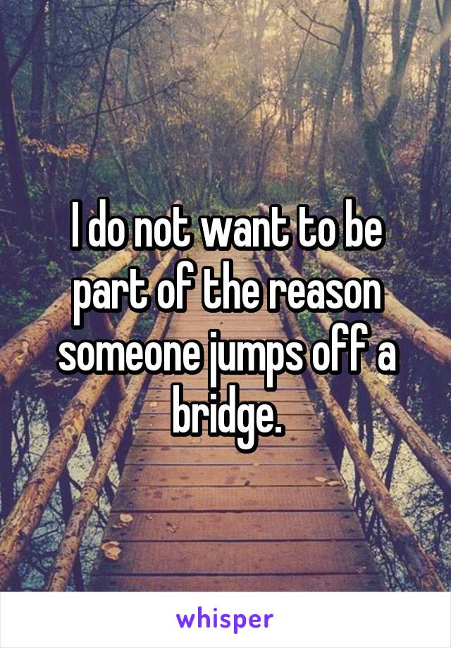 I do not want to be part of the reason someone jumps off a bridge.