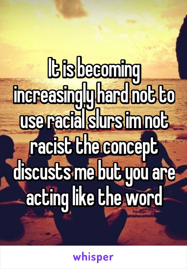 It is becoming increasingly hard not to use racial slurs im not racist the concept discusts me but you are acting like the word