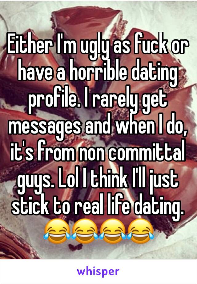 Either I'm ugly as fuck or have a horrible dating profile. I rarely get messages and when I do, it's from non committal guys. Lol I think I'll just stick to real life dating. 😂😂😂😂