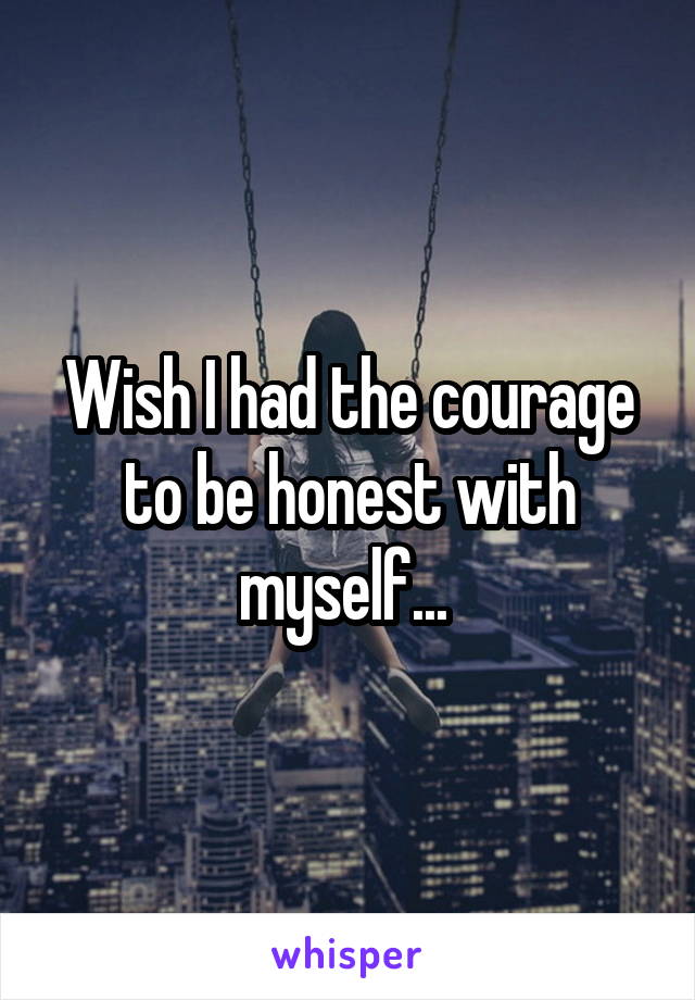 Wish I had the courage to be honest with myself... 