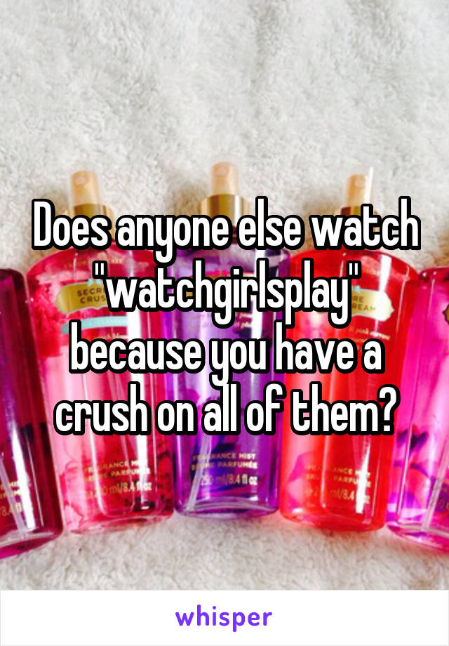 Does anyone else watch "watchgirlsplay" because you have a crush on all of them?