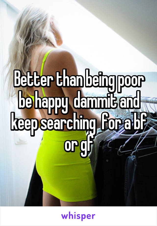 Better than being poor be happy  dammit and keep searching  for a bf or gf