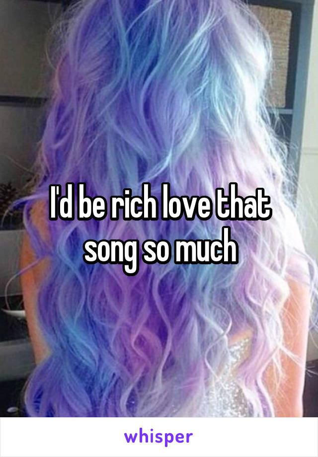 I'd be rich love that song so much