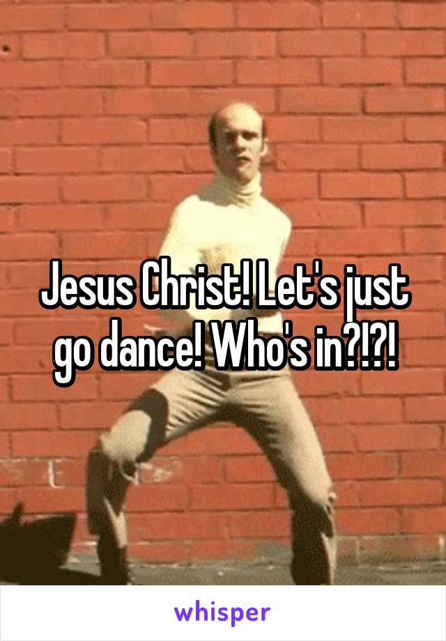 Jesus Christ! Let's just go dance! Who's in?!?!