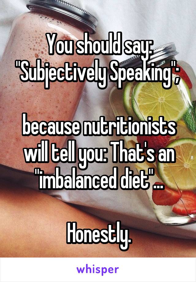 You should say: "Subjectively Speaking"; 

because nutritionists will tell you: That's an "imbalanced diet"...

Honestly.